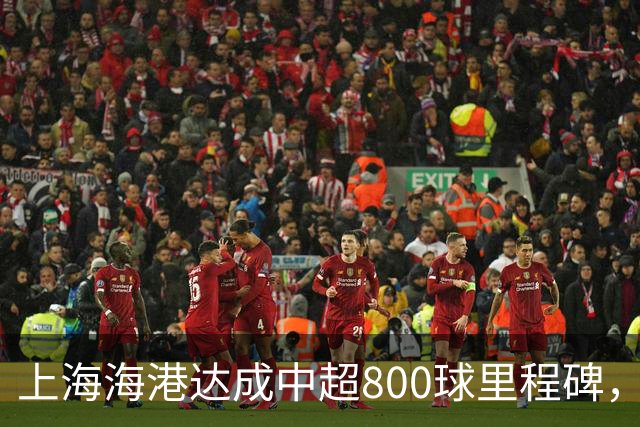 上海海港达成中超800球里程碑，武磊168球领跑队史